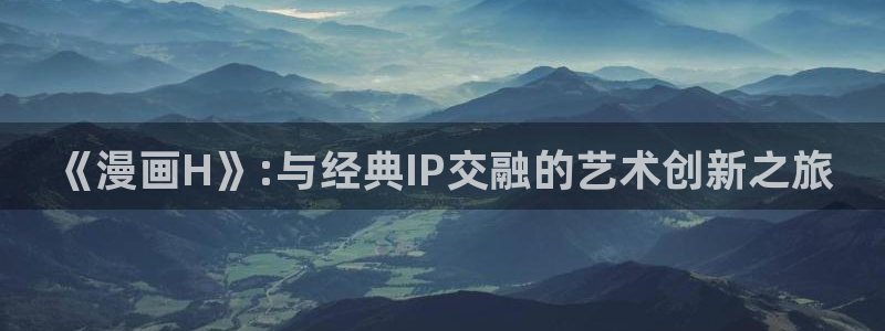 喵趣漫画ap：《漫画H》:与经典IP交融的艺术创新之旅