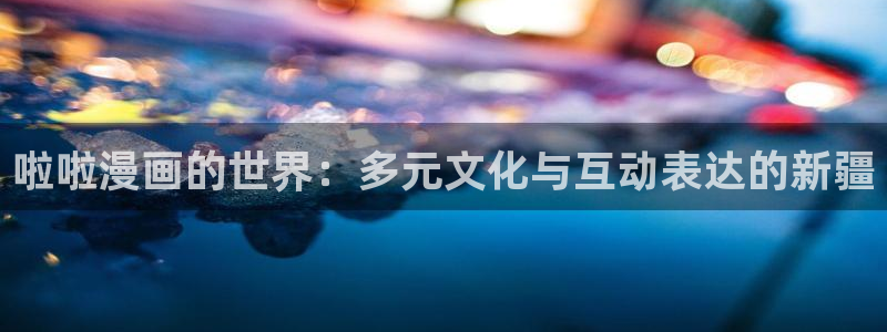 喵趣漫画官网免费下载：啦啦漫画的世界：多元文化与互动表达的新疆